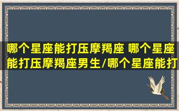 哪个星座能打压摩羯座 哪个星座能打压摩羯座男生/哪个星座能打压摩羯座 哪个星座能打压摩羯座男生-我的网站